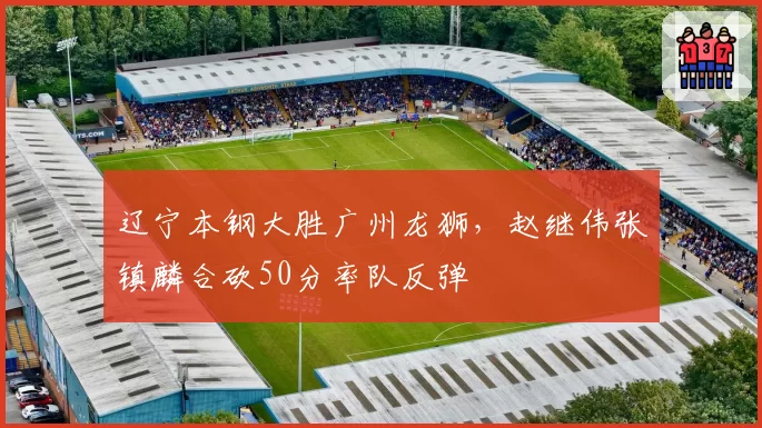 辽宁本钢大胜广州龙狮，赵继伟张镇麟合砍50分率队反弹