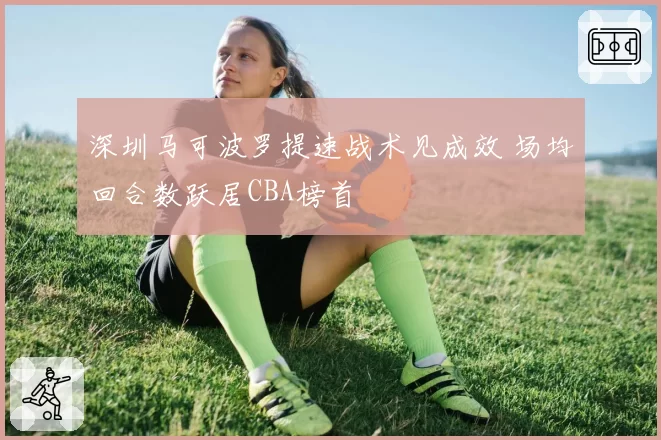 深圳马可波罗提速战术见成效 场均回合数跃居CBA榜首