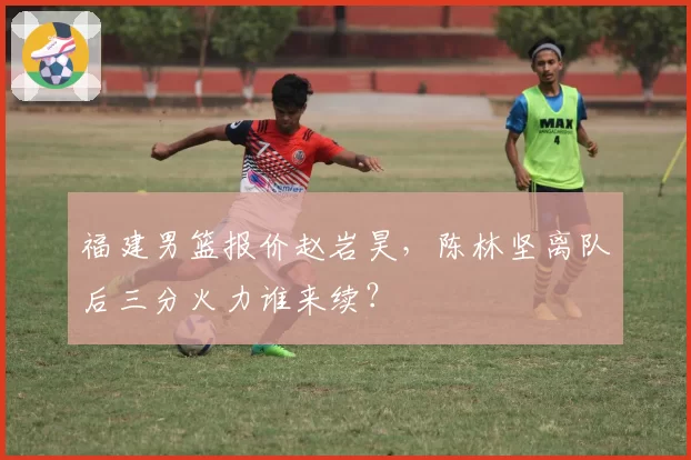 福建男篮报价赵岩昊，陈林坚离队后三分火力谁来续？