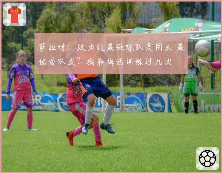 萨拉特:效力过最强球队是国米 最优秀队友?我和梅西训练过几次