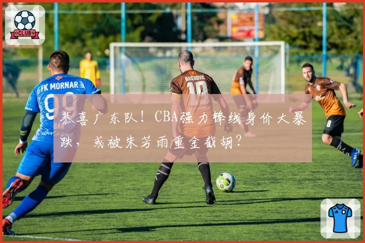 恭喜广东队!CBA强力锋线身价大暴跌,或被朱芳雨重金截胡?