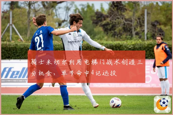 骑士米切尔利用电梯门战术创造三分机会，单节命中4记远投